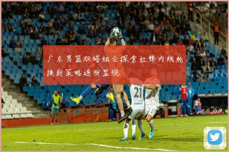 广东男篮双塔组合探索杜锋内线轮换新策略逐渐显现