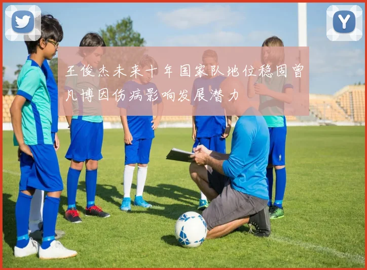王俊杰未来十年国家队地位稳固曾凡博因伤病影响发展潜力