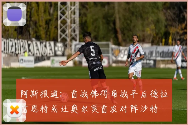 阿斯报道：首战佛得角战平后德拉富恩特或让奥尔莫首发对阵沙特