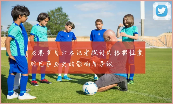 龙赛罗与六名记者探讨内格雷拉案对巴萨历史的影响与争议