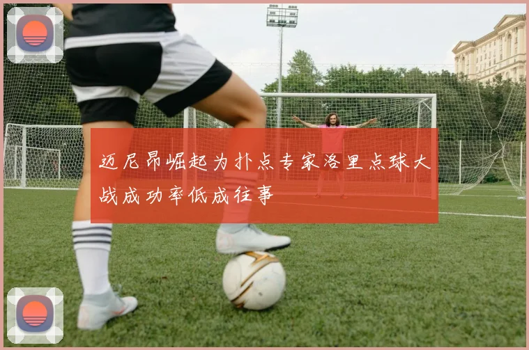 迈尼昂崛起为扑点专家洛里点球大战成功率低成往事
