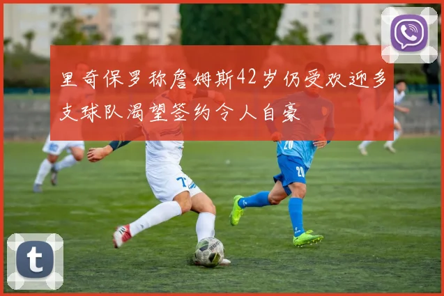 里奇保罗称詹姆斯42岁仍受欢迎多支球队渴望签约令人自豪