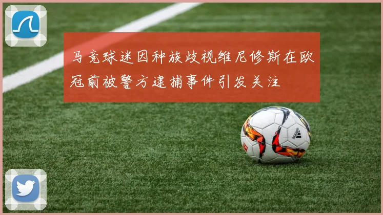 马竞球迷因种族歧视维尼修斯在欧冠前被警方逮捕事件引发关注