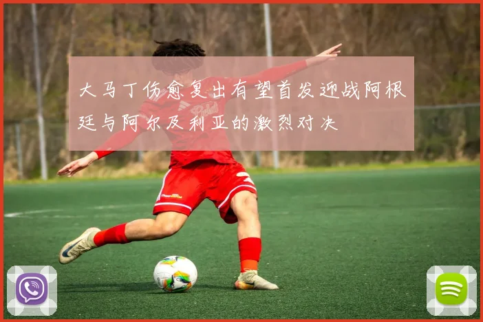 大马丁伤愈复出有望首发迎战阿根廷与阿尔及利亚的激烈对决