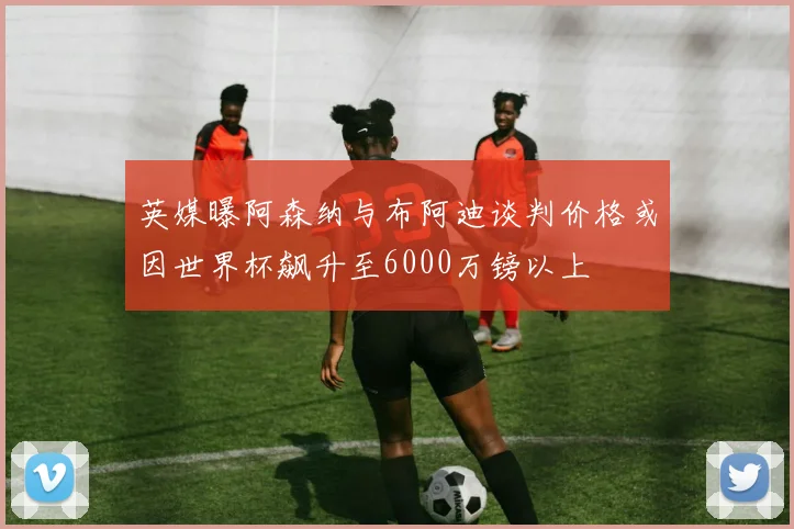 英媒曝阿森纳与布阿迪谈判价格或因世界杯飙升至6000万镑以上