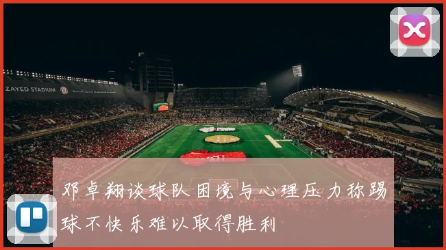 邓卓翔谈球队困境与心理压力称踢球不快乐难以取得胜利