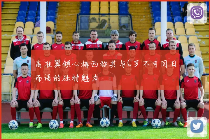 高准翼倾心梅西称其与C罗不可同日而语的独特魅力
