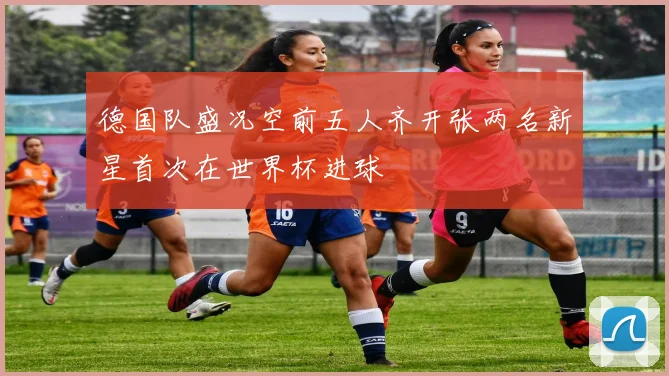德国队盛况空前五人齐开张两名新星首次在世界杯进球