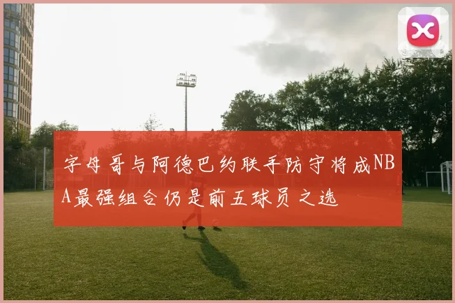 字母哥与阿德巴约联手防守将成NBA最强组合仍是前五球员之选