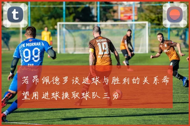 若昂佩德罗谈进球与胜利的关系希望用进球换取球队三分