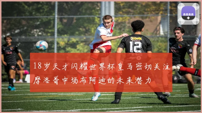 18岁天才闪耀世界杯皇马密切关注摩洛哥中场布阿迪的未来潜力
