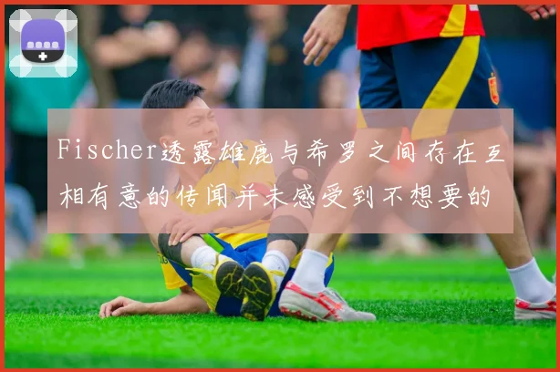 Fischer透露雄鹿与希罗之间存在互相有意的传闻并未感受到不想要的迹象