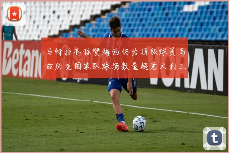 马特拉齐称赞梅西仍为顶级球员乌兹别克国家队球场数量超意大利三倍