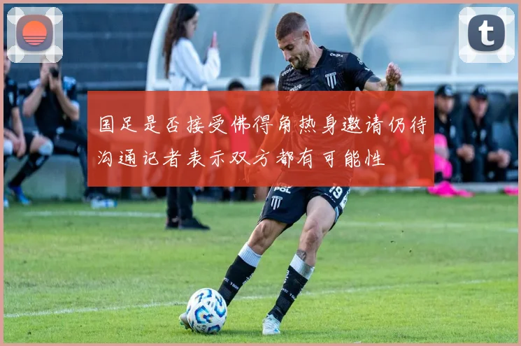 国足是否接受佛得角热身邀请仍待沟通记者表示双方都有可能性