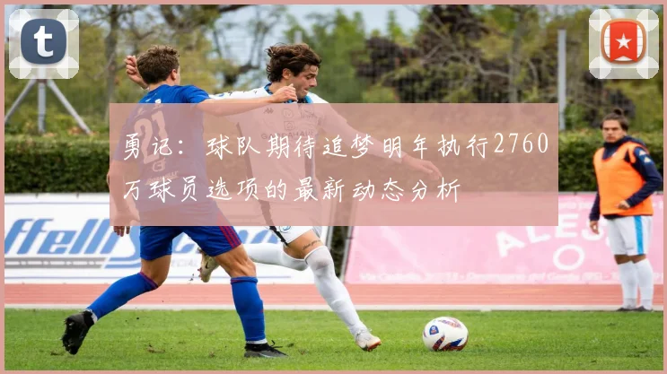 勇记:球队期待追梦明年执行2760万球员选项的最新动态分析